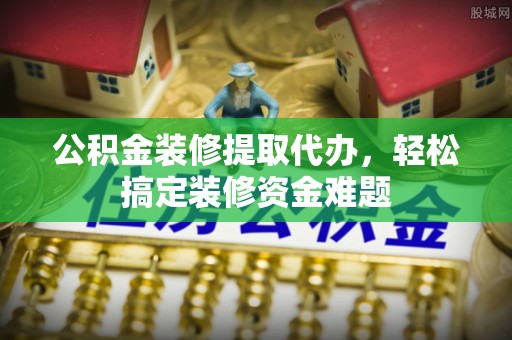 万源公积金装修提取代办，轻松搞定装修资金难题