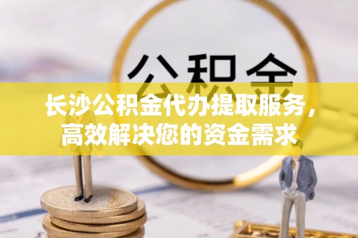 万源长沙公积金代办提取服务，高效解决您的资金需求