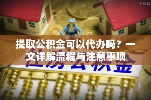 万源提取公积金可以代办吗？一文详解流程与注意事项