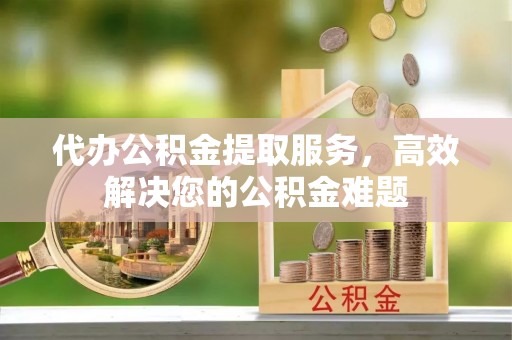 万源代办公积金提取服务，高效解决您的公积金难题