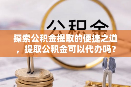万源探索公积金提取的便捷之道，提取公积金可以代办吗？