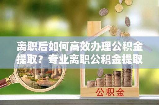 万源离职后如何高效办理公积金提取？专业离职公积金提取代办服务详解