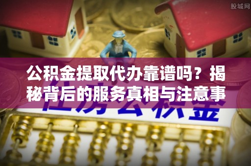 万源公积金提取代办靠谱吗？揭秘背后的服务真相与注意事项