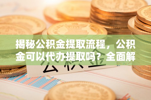 万源揭秘公积金提取流程，公积金可以代办提取吗？全面解析与实用指南
