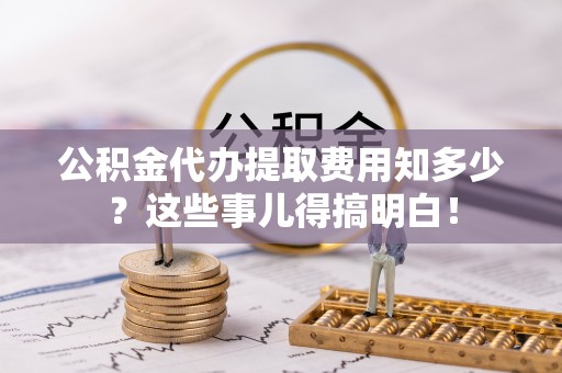万源公积金代办提取费用知多少？这些事儿得搞明白！