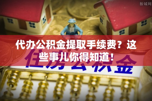 万源代办公积金提取手续费？这些事儿你得知道！