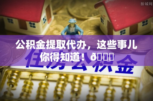 万源公积金提取代办，这些事儿你得知道！😎