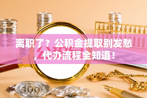 万源离职了？公积金提取别发愁，代办流程全知道！