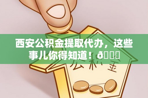 万源西安公积金提取代办，这些事儿你得知道！😎