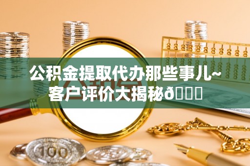 万源公积金提取代办那些事儿~客户评价大揭秘😎