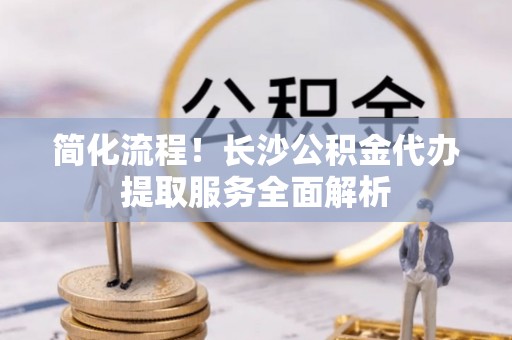 万源简化流程！长沙公积金代办提取服务全面解析