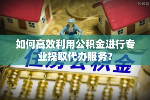 万源如何高效利用公积金进行专业提取代办服务？