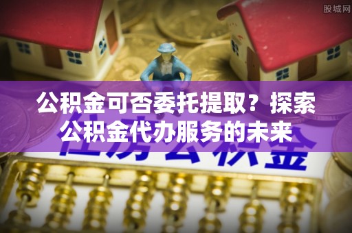 万源公积金可否委托提取？探索公积金代办服务的未来