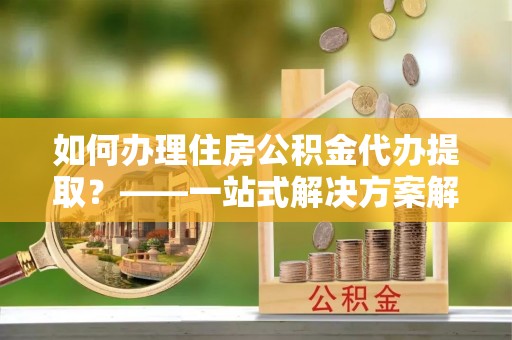 万源如何办理住房公积金代办提取？——一站式解决方案解析